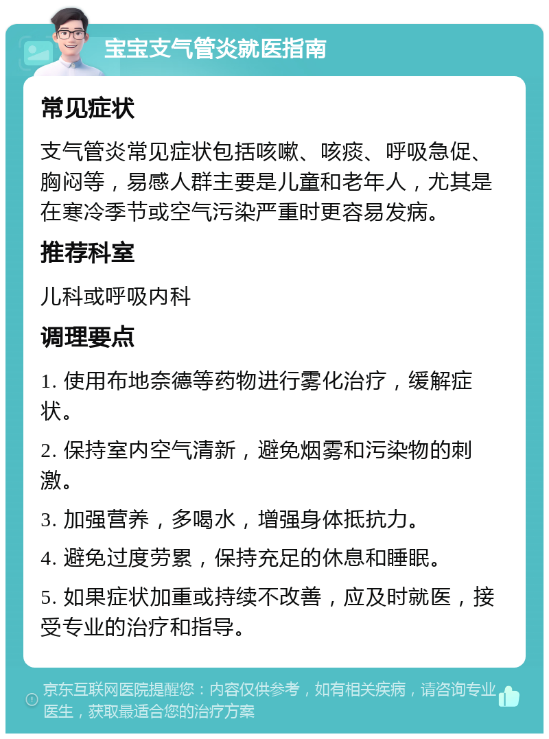 宝宝支气管炎就医指南 常见症状 支气管炎常见症状包括咳嗽、咳痰、呼吸急促、胸闷等，易感人群主要是儿童和老年人，尤其是在寒冷季节或空气污染严重时更容易发病。 推荐科室 儿科或呼吸内科 调理要点 1. 使用布地奈德等药物进行雾化治疗，缓解症状。 2. 保持室内空气清新，避免烟雾和污染物的刺激。 3. 加强营养，多喝水，增强身体抵抗力。 4. 避免过度劳累，保持充足的休息和睡眠。 5. 如果症状加重或持续不改善，应及时就医，接受专业的治疗和指导。