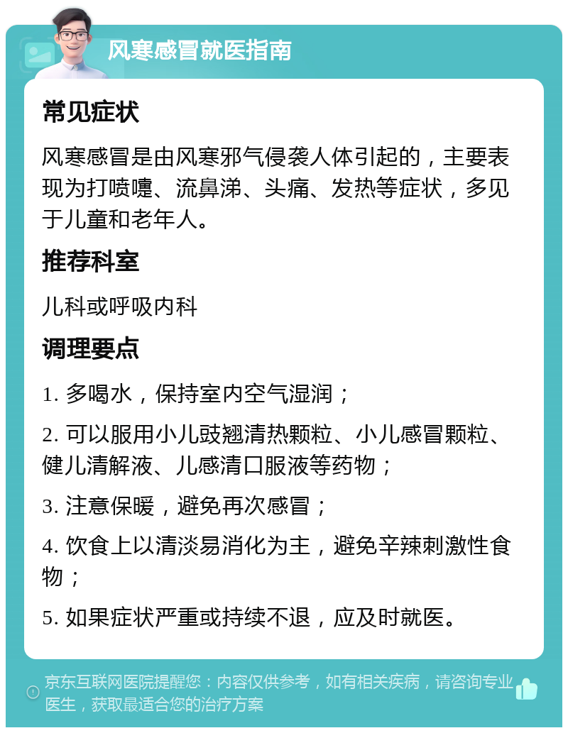 风寒感冒就医指南 常见症状 风寒感冒是由风寒邪气侵袭人体引起的，主要表现为打喷嚏、流鼻涕、头痛、发热等症状，多见于儿童和老年人。 推荐科室 儿科或呼吸内科 调理要点 1. 多喝水，保持室内空气湿润； 2. 可以服用小儿豉翘清热颗粒、小儿感冒颗粒、健儿清解液、儿感清口服液等药物； 3. 注意保暖，避免再次感冒； 4. 饮食上以清淡易消化为主，避免辛辣刺激性食物； 5. 如果症状严重或持续不退，应及时就医。