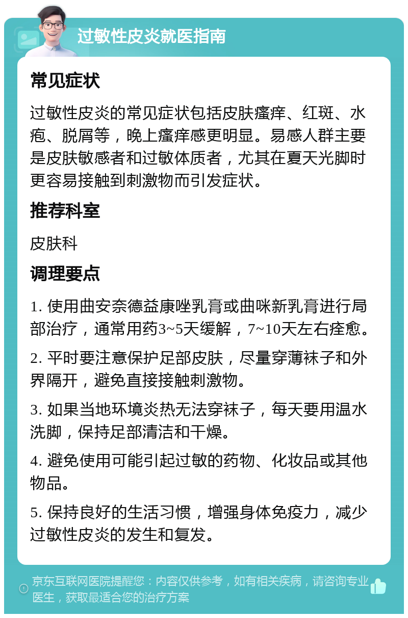 过敏性皮炎就医指南 常见症状 过敏性皮炎的常见症状包括皮肤瘙痒、红斑、水疱、脱屑等，晚上瘙痒感更明显。易感人群主要是皮肤敏感者和过敏体质者，尤其在夏天光脚时更容易接触到刺激物而引发症状。 推荐科室 皮肤科 调理要点 1. 使用曲安奈德益康唑乳膏或曲咪新乳膏进行局部治疗，通常用药3~5天缓解，7~10天左右痊愈。 2. 平时要注意保护足部皮肤，尽量穿薄袜子和外界隔开，避免直接接触刺激物。 3. 如果当地环境炎热无法穿袜子，每天要用温水洗脚，保持足部清洁和干燥。 4. 避免使用可能引起过敏的药物、化妆品或其他物品。 5. 保持良好的生活习惯，增强身体免疫力，减少过敏性皮炎的发生和复发。