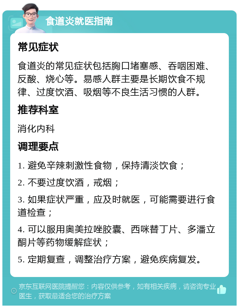 食道炎就医指南 常见症状 食道炎的常见症状包括胸口堵塞感、吞咽困难、反酸、烧心等。易感人群主要是长期饮食不规律、过度饮酒、吸烟等不良生活习惯的人群。 推荐科室 消化内科 调理要点 1. 避免辛辣刺激性食物，保持清淡饮食； 2. 不要过度饮酒，戒烟； 3. 如果症状严重，应及时就医，可能需要进行食道检查； 4. 可以服用奥美拉唑胶囊、西咪替丁片、多潘立酮片等药物缓解症状； 5. 定期复查，调整治疗方案，避免疾病复发。