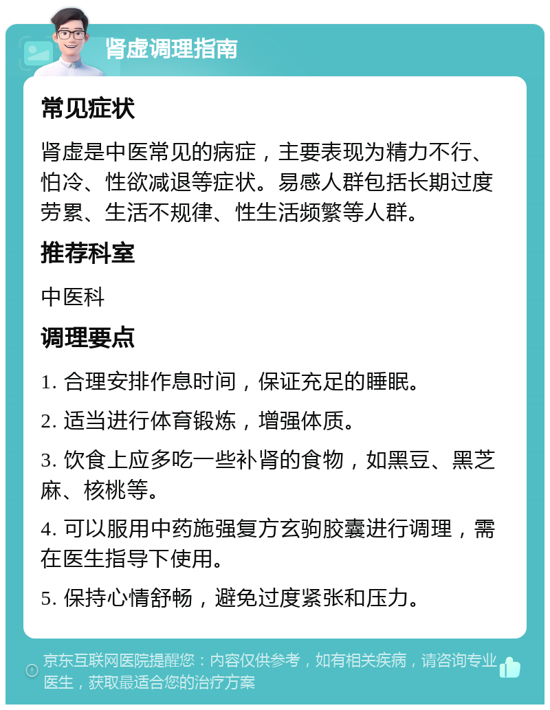 肾虚调理指南 常见症状 肾虚是中医常见的病症，主要表现为精力不行、怕冷、性欲减退等症状。易感人群包括长期过度劳累、生活不规律、性生活频繁等人群。 推荐科室 中医科 调理要点 1. 合理安排作息时间，保证充足的睡眠。 2. 适当进行体育锻炼，增强体质。 3. 饮食上应多吃一些补肾的食物，如黑豆、黑芝麻、核桃等。 4. 可以服用中药施强复方玄驹胶囊进行调理，需在医生指导下使用。 5. 保持心情舒畅，避免过度紧张和压力。