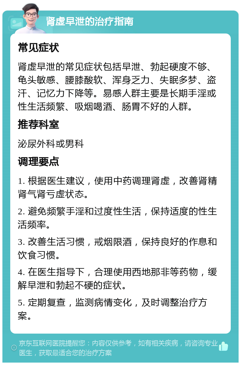 肾虚早泄的治疗指南 常见症状 肾虚早泄的常见症状包括早泄、勃起硬度不够、龟头敏感、腰膝酸软、浑身乏力、失眠多梦、盗汗、记忆力下降等。易感人群主要是长期手淫或性生活频繁、吸烟喝酒、肠胃不好的人群。 推荐科室 泌尿外科或男科 调理要点 1. 根据医生建议，使用中药调理肾虚，改善肾精肾气肾亏虚状态。 2. 避免频繁手淫和过度性生活，保持适度的性生活频率。 3. 改善生活习惯，戒烟限酒，保持良好的作息和饮食习惯。 4. 在医生指导下，合理使用西地那非等药物，缓解早泄和勃起不硬的症状。 5. 定期复查，监测病情变化，及时调整治疗方案。