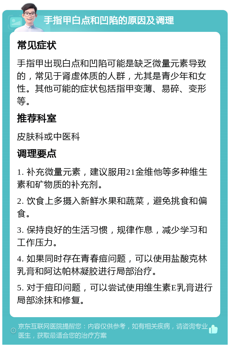 手指甲白点和凹陷的原因及调理 常见症状 手指甲出现白点和凹陷可能是缺乏微量元素导致的，常见于肾虚体质的人群，尤其是青少年和女性。其他可能的症状包括指甲变薄、易碎、变形等。 推荐科室 皮肤科或中医科 调理要点 1. 补充微量元素，建议服用21金维他等多种维生素和矿物质的补充剂。 2. 饮食上多摄入新鲜水果和蔬菜，避免挑食和偏食。 3. 保持良好的生活习惯，规律作息，减少学习和工作压力。 4. 如果同时存在青春痘问题，可以使用盐酸克林乳膏和阿达帕林凝胶进行局部治疗。 5. 对于痘印问题，可以尝试使用维生素E乳膏进行局部涂抹和修复。