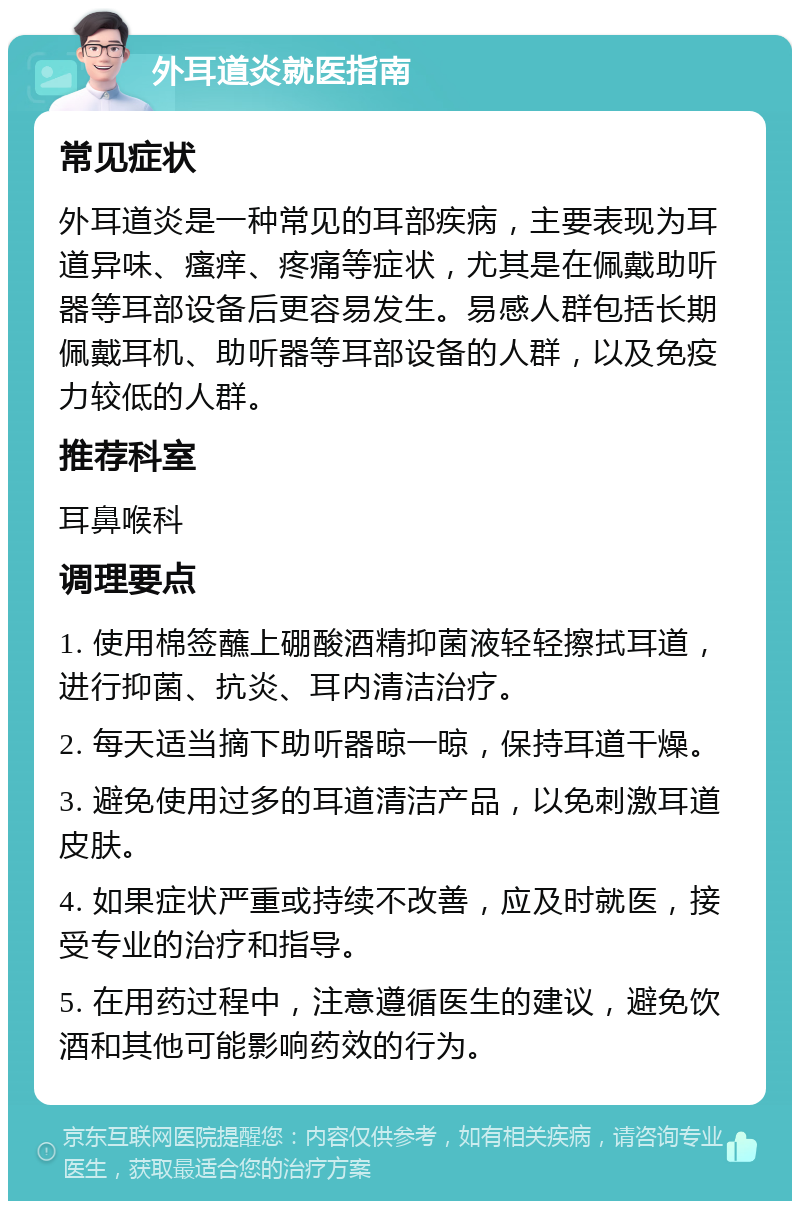 外耳道炎就医指南 常见症状 外耳道炎是一种常见的耳部疾病，主要表现为耳道异味、瘙痒、疼痛等症状，尤其是在佩戴助听器等耳部设备后更容易发生。易感人群包括长期佩戴耳机、助听器等耳部设备的人群，以及免疫力较低的人群。 推荐科室 耳鼻喉科 调理要点 1. 使用棉签蘸上硼酸酒精抑菌液轻轻擦拭耳道，进行抑菌、抗炎、耳内清洁治疗。 2. 每天适当摘下助听器晾一晾，保持耳道干燥。 3. 避免使用过多的耳道清洁产品，以免刺激耳道皮肤。 4. 如果症状严重或持续不改善，应及时就医，接受专业的治疗和指导。 5. 在用药过程中，注意遵循医生的建议，避免饮酒和其他可能影响药效的行为。