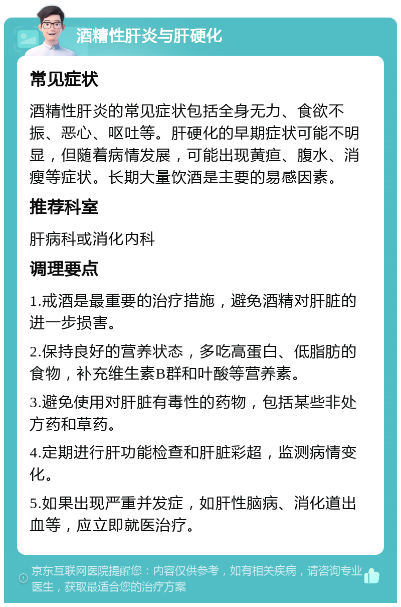 酒精性肝炎与肝硬化 常见症状 酒精性肝炎的常见症状包括全身无力、食欲不振、恶心、呕吐等。肝硬化的早期症状可能不明显，但随着病情发展，可能出现黄疸、腹水、消瘦等症状。长期大量饮酒是主要的易感因素。 推荐科室 肝病科或消化内科 调理要点 1.戒酒是最重要的治疗措施，避免酒精对肝脏的进一步损害。 2.保持良好的营养状态，多吃高蛋白、低脂肪的食物，补充维生素B群和叶酸等营养素。 3.避免使用对肝脏有毒性的药物，包括某些非处方药和草药。 4.定期进行肝功能检查和肝脏彩超，监测病情变化。 5.如果出现严重并发症，如肝性脑病、消化道出血等，应立即就医治疗。