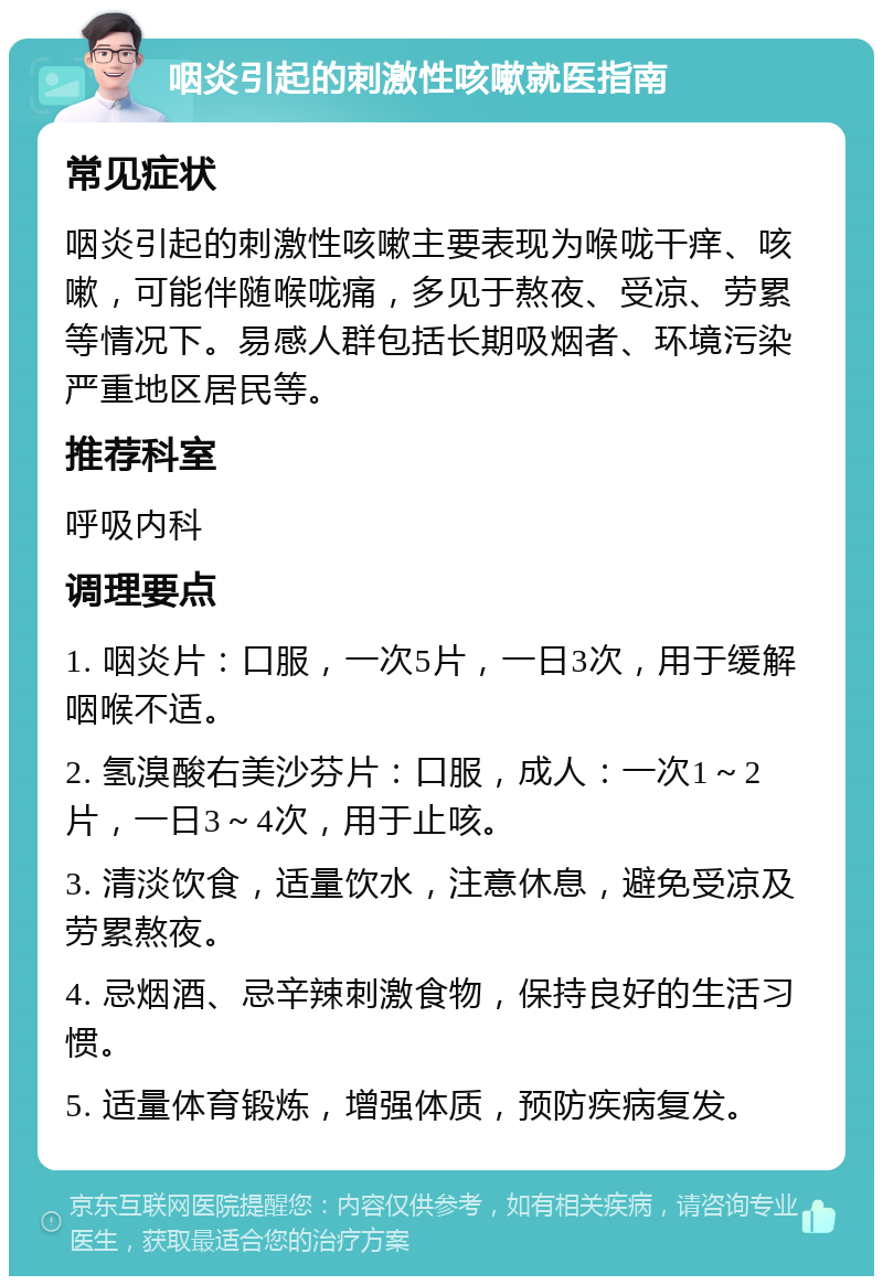 咽炎引起的刺激性咳嗽就医指南 常见症状 咽炎引起的刺激性咳嗽主要表现为喉咙干痒、咳嗽，可能伴随喉咙痛，多见于熬夜、受凉、劳累等情况下。易感人群包括长期吸烟者、环境污染严重地区居民等。 推荐科室 呼吸内科 调理要点 1. 咽炎片：口服，一次5片，一日3次，用于缓解咽喉不适。 2. 氢溴酸右美沙芬片：口服，成人：一次1～2片，一日3～4次，用于止咳。 3. 清淡饮食，适量饮水，注意休息，避免受凉及劳累熬夜。 4. 忌烟酒、忌辛辣刺激食物，保持良好的生活习惯。 5. 适量体育锻炼，增强体质，预防疾病复发。