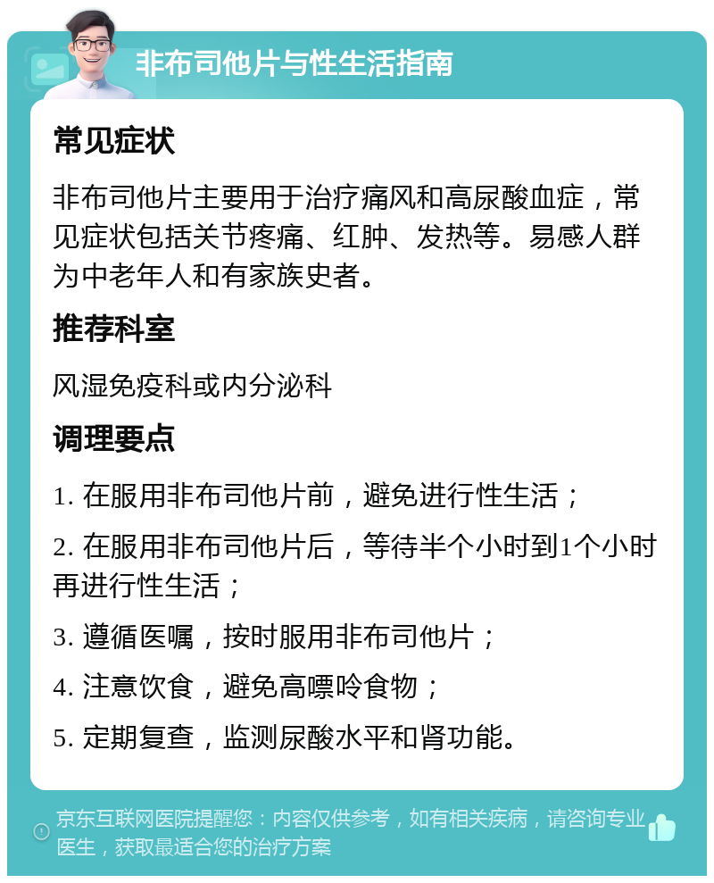 非布司他片与性生活指南 常见症状 非布司他片主要用于治疗痛风和高尿酸血症，常见症状包括关节疼痛、红肿、发热等。易感人群为中老年人和有家族史者。 推荐科室 风湿免疫科或内分泌科 调理要点 1. 在服用非布司他片前，避免进行性生活； 2. 在服用非布司他片后，等待半个小时到1个小时再进行性生活； 3. 遵循医嘱，按时服用非布司他片； 4. 注意饮食，避免高嘌呤食物； 5. 定期复查，监测尿酸水平和肾功能。