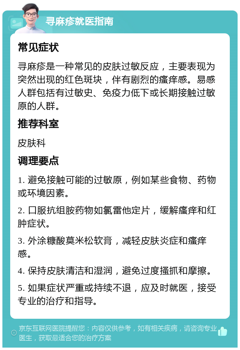 寻麻疹就医指南 常见症状 寻麻疹是一种常见的皮肤过敏反应，主要表现为突然出现的红色斑块，伴有剧烈的瘙痒感。易感人群包括有过敏史、免疫力低下或长期接触过敏原的人群。 推荐科室 皮肤科 调理要点 1. 避免接触可能的过敏原，例如某些食物、药物或环境因素。 2. 口服抗组胺药物如氯雷他定片，缓解瘙痒和红肿症状。 3. 外涂糠酸莫米松软膏，减轻皮肤炎症和瘙痒感。 4. 保持皮肤清洁和湿润，避免过度搔抓和摩擦。 5. 如果症状严重或持续不退，应及时就医，接受专业的治疗和指导。