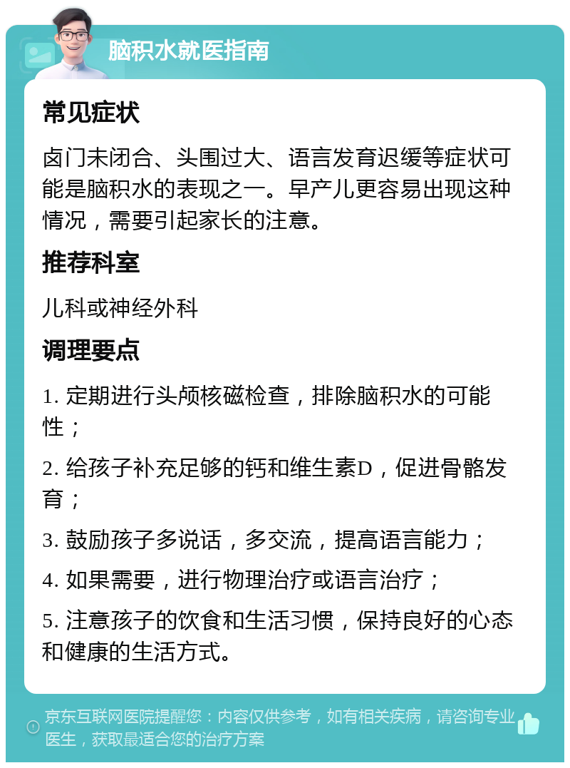 脑积水就医指南 常见症状 卤门未闭合、头围过大、语言发育迟缓等症状可能是脑积水的表现之一。早产儿更容易出现这种情况，需要引起家长的注意。 推荐科室 儿科或神经外科 调理要点 1. 定期进行头颅核磁检查，排除脑积水的可能性； 2. 给孩子补充足够的钙和维生素D，促进骨骼发育； 3. 鼓励孩子多说话，多交流，提高语言能力； 4. 如果需要，进行物理治疗或语言治疗； 5. 注意孩子的饮食和生活习惯，保持良好的心态和健康的生活方式。