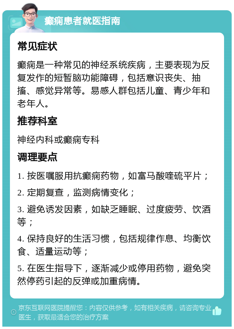 癫痫患者就医指南 常见症状 癫痫是一种常见的神经系统疾病，主要表现为反复发作的短暂脑功能障碍，包括意识丧失、抽搐、感觉异常等。易感人群包括儿童、青少年和老年人。 推荐科室 神经内科或癫痫专科 调理要点 1. 按医嘱服用抗癫痫药物，如富马酸喹硫平片； 2. 定期复查，监测病情变化； 3. 避免诱发因素，如缺乏睡眠、过度疲劳、饮酒等； 4. 保持良好的生活习惯，包括规律作息、均衡饮食、适量运动等； 5. 在医生指导下，逐渐减少或停用药物，避免突然停药引起的反弹或加重病情。