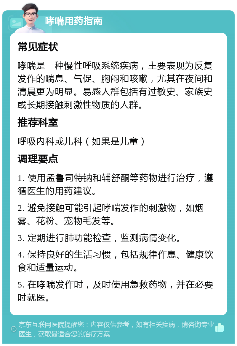 哮喘用药指南 常见症状 哮喘是一种慢性呼吸系统疾病，主要表现为反复发作的喘息、气促、胸闷和咳嗽，尤其在夜间和清晨更为明显。易感人群包括有过敏史、家族史或长期接触刺激性物质的人群。 推荐科室 呼吸内科或儿科（如果是儿童） 调理要点 1. 使用孟鲁司特钠和辅舒酮等药物进行治疗，遵循医生的用药建议。 2. 避免接触可能引起哮喘发作的刺激物，如烟雾、花粉、宠物毛发等。 3. 定期进行肺功能检查，监测病情变化。 4. 保持良好的生活习惯，包括规律作息、健康饮食和适量运动。 5. 在哮喘发作时，及时使用急救药物，并在必要时就医。