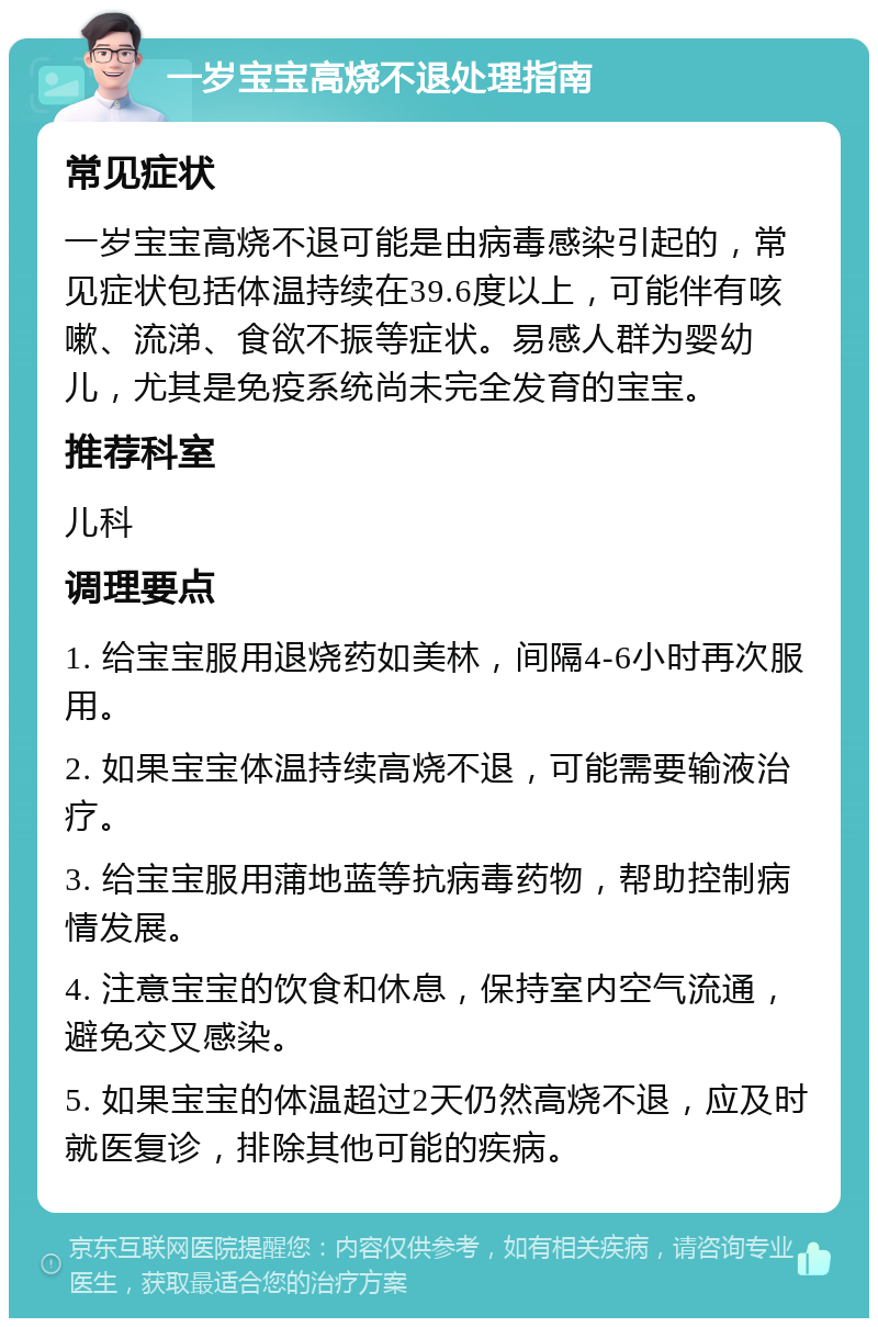 一岁宝宝高烧不退处理指南 常见症状 一岁宝宝高烧不退可能是由病毒感染引起的，常见症状包括体温持续在39.6度以上，可能伴有咳嗽、流涕、食欲不振等症状。易感人群为婴幼儿，尤其是免疫系统尚未完全发育的宝宝。 推荐科室 儿科 调理要点 1. 给宝宝服用退烧药如美林，间隔4-6小时再次服用。 2. 如果宝宝体温持续高烧不退，可能需要输液治疗。 3. 给宝宝服用蒲地蓝等抗病毒药物，帮助控制病情发展。 4. 注意宝宝的饮食和休息，保持室内空气流通，避免交叉感染。 5. 如果宝宝的体温超过2天仍然高烧不退，应及时就医复诊，排除其他可能的疾病。