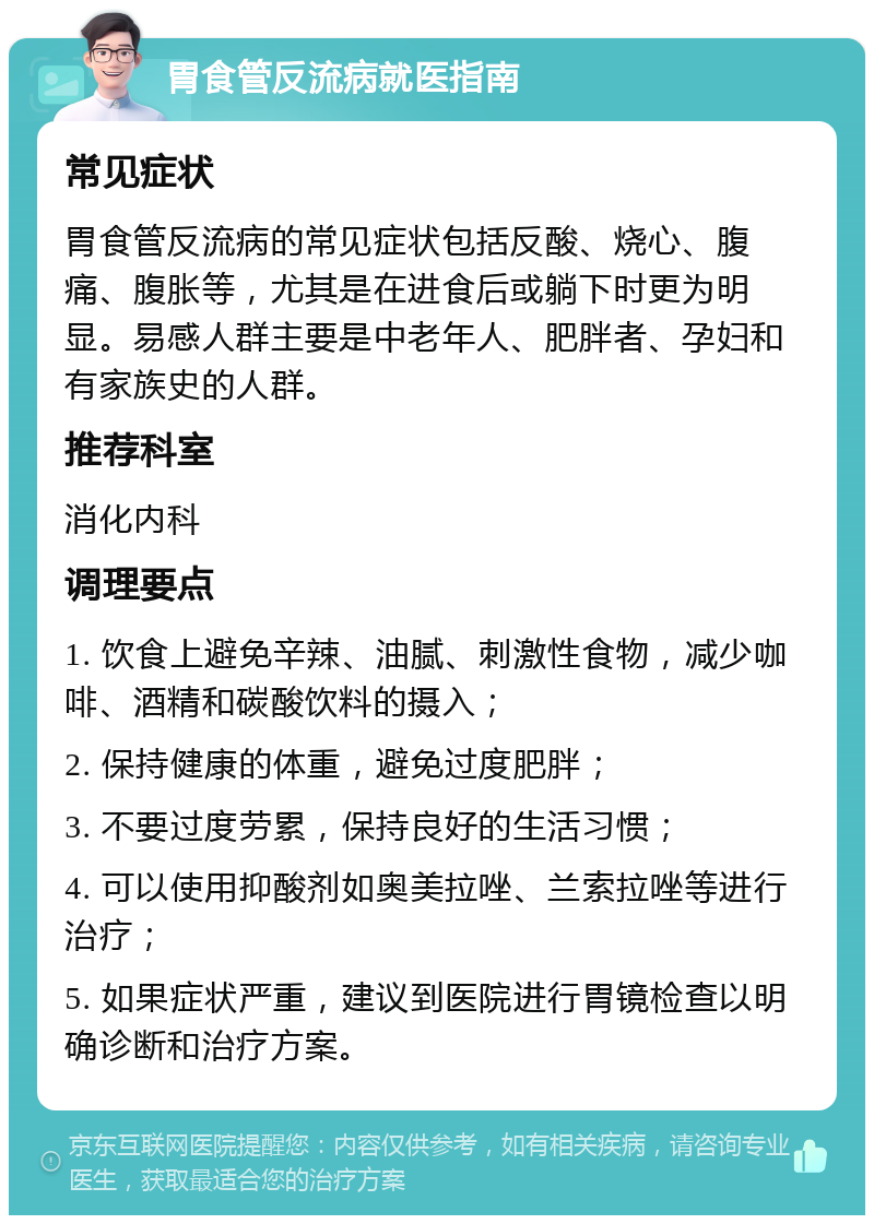 胃食管反流病就医指南 常见症状 胃食管反流病的常见症状包括反酸、烧心、腹痛、腹胀等，尤其是在进食后或躺下时更为明显。易感人群主要是中老年人、肥胖者、孕妇和有家族史的人群。 推荐科室 消化内科 调理要点 1. 饮食上避免辛辣、油腻、刺激性食物，减少咖啡、酒精和碳酸饮料的摄入； 2. 保持健康的体重，避免过度肥胖； 3. 不要过度劳累，保持良好的生活习惯； 4. 可以使用抑酸剂如奥美拉唑、兰索拉唑等进行治疗； 5. 如果症状严重，建议到医院进行胃镜检查以明确诊断和治疗方案。