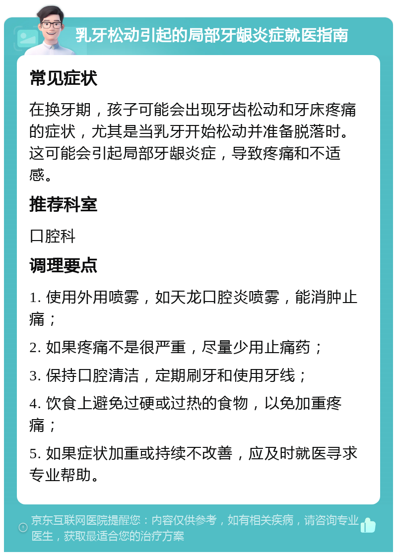 乳牙松动引起的局部牙龈炎症就医指南 常见症状 在换牙期，孩子可能会出现牙齿松动和牙床疼痛的症状，尤其是当乳牙开始松动并准备脱落时。这可能会引起局部牙龈炎症，导致疼痛和不适感。 推荐科室 口腔科 调理要点 1. 使用外用喷雾，如天龙口腔炎喷雾，能消肿止痛； 2. 如果疼痛不是很严重，尽量少用止痛药； 3. 保持口腔清洁，定期刷牙和使用牙线； 4. 饮食上避免过硬或过热的食物，以免加重疼痛； 5. 如果症状加重或持续不改善，应及时就医寻求专业帮助。