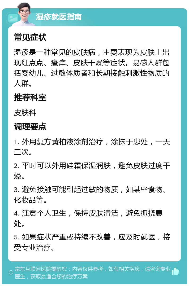 湿疹就医指南 常见症状 湿疹是一种常见的皮肤病，主要表现为皮肤上出现红点点、瘙痒、皮肤干燥等症状。易感人群包括婴幼儿、过敏体质者和长期接触刺激性物质的人群。 推荐科室 皮肤科 调理要点 1. 外用复方黄柏液涂剂治疗，涂抹于患处，一天三次。 2. 平时可以外用硅霜保湿润肤，避免皮肤过度干燥。 3. 避免接触可能引起过敏的物质，如某些食物、化妆品等。 4. 注意个人卫生，保持皮肤清洁，避免抓挠患处。 5. 如果症状严重或持续不改善，应及时就医，接受专业治疗。