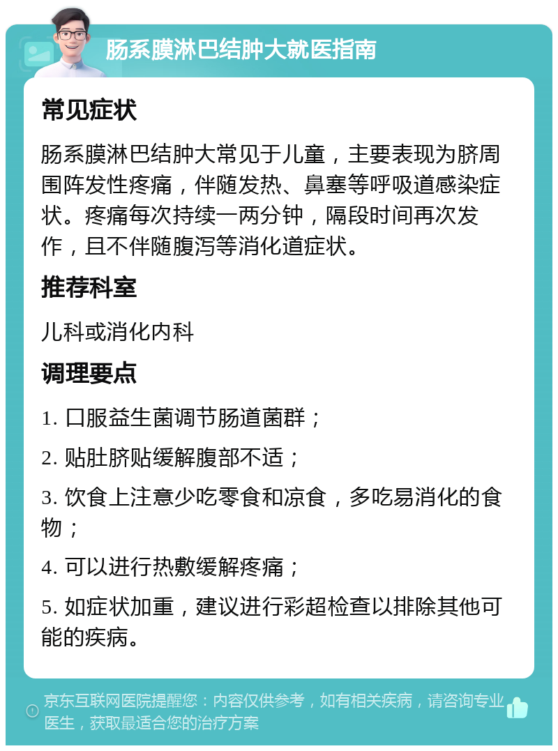 肠系膜淋巴结肿大就医指南 常见症状 肠系膜淋巴结肿大常见于儿童，主要表现为脐周围阵发性疼痛，伴随发热、鼻塞等呼吸道感染症状。疼痛每次持续一两分钟，隔段时间再次发作，且不伴随腹泻等消化道症状。 推荐科室 儿科或消化内科 调理要点 1. 口服益生菌调节肠道菌群； 2. 贴肚脐贴缓解腹部不适； 3. 饮食上注意少吃零食和凉食，多吃易消化的食物； 4. 可以进行热敷缓解疼痛； 5. 如症状加重，建议进行彩超检查以排除其他可能的疾病。