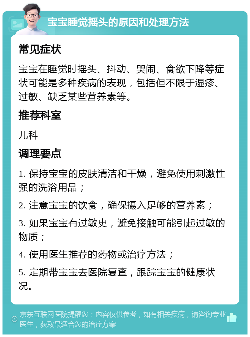 宝宝睡觉摇头的原因和处理方法 常见症状 宝宝在睡觉时摇头、抖动、哭闹、食欲下降等症状可能是多种疾病的表现，包括但不限于湿疹、过敏、缺乏某些营养素等。 推荐科室 儿科 调理要点 1. 保持宝宝的皮肤清洁和干燥，避免使用刺激性强的洗浴用品； 2. 注意宝宝的饮食，确保摄入足够的营养素； 3. 如果宝宝有过敏史，避免接触可能引起过敏的物质； 4. 使用医生推荐的药物或治疗方法； 5. 定期带宝宝去医院复查，跟踪宝宝的健康状况。