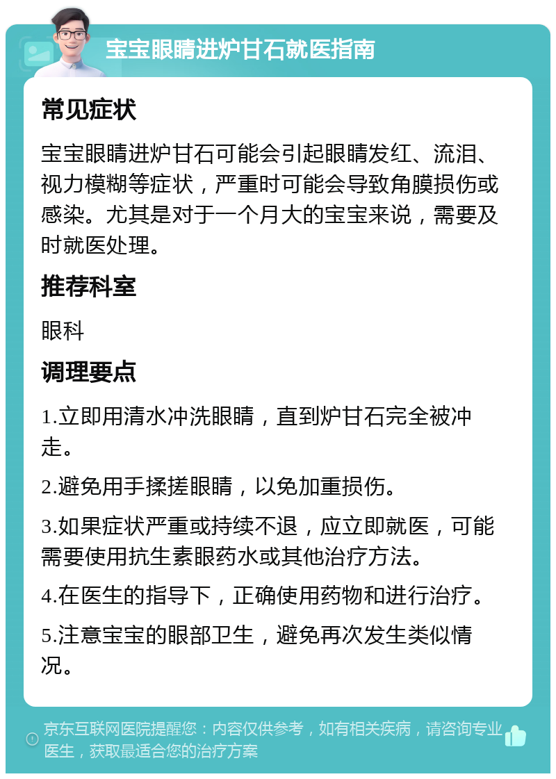 宝宝眼睛进炉甘石就医指南 常见症状 宝宝眼睛进炉甘石可能会引起眼睛发红、流泪、视力模糊等症状，严重时可能会导致角膜损伤或感染。尤其是对于一个月大的宝宝来说，需要及时就医处理。 推荐科室 眼科 调理要点 1.立即用清水冲洗眼睛，直到炉甘石完全被冲走。 2.避免用手揉搓眼睛，以免加重损伤。 3.如果症状严重或持续不退，应立即就医，可能需要使用抗生素眼药水或其他治疗方法。 4.在医生的指导下，正确使用药物和进行治疗。 5.注意宝宝的眼部卫生，避免再次发生类似情况。