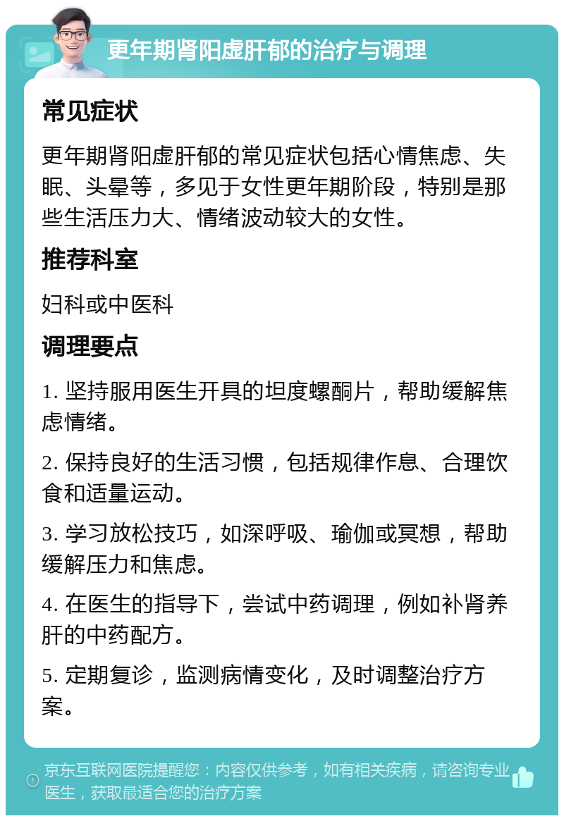 更年期肾阳虚肝郁的治疗与调理 常见症状 更年期肾阳虚肝郁的常见症状包括心情焦虑、失眠、头晕等，多见于女性更年期阶段，特别是那些生活压力大、情绪波动较大的女性。 推荐科室 妇科或中医科 调理要点 1. 坚持服用医生开具的坦度螺酮片，帮助缓解焦虑情绪。 2. 保持良好的生活习惯，包括规律作息、合理饮食和适量运动。 3. 学习放松技巧，如深呼吸、瑜伽或冥想，帮助缓解压力和焦虑。 4. 在医生的指导下，尝试中药调理，例如补肾养肝的中药配方。 5. 定期复诊，监测病情变化，及时调整治疗方案。