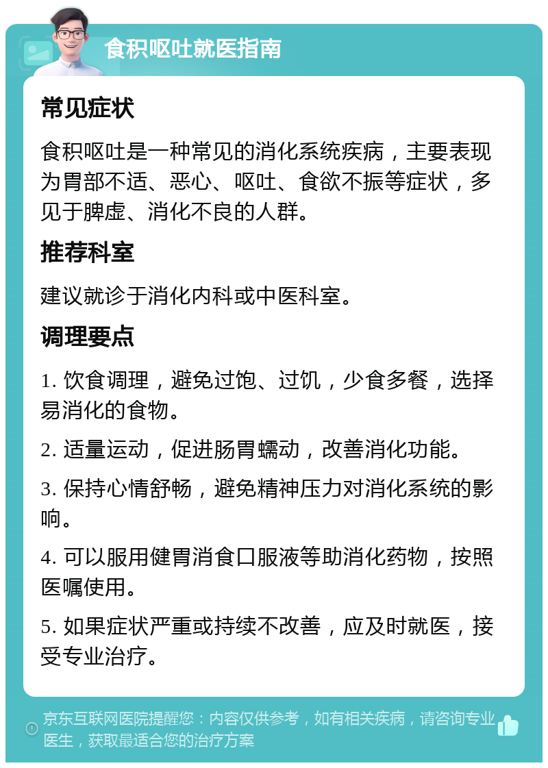 食积呕吐就医指南 常见症状 食积呕吐是一种常见的消化系统疾病，主要表现为胃部不适、恶心、呕吐、食欲不振等症状，多见于脾虚、消化不良的人群。 推荐科室 建议就诊于消化内科或中医科室。 调理要点 1. 饮食调理，避免过饱、过饥，少食多餐，选择易消化的食物。 2. 适量运动，促进肠胃蠕动，改善消化功能。 3. 保持心情舒畅，避免精神压力对消化系统的影响。 4. 可以服用健胃消食口服液等助消化药物，按照医嘱使用。 5. 如果症状严重或持续不改善，应及时就医，接受专业治疗。