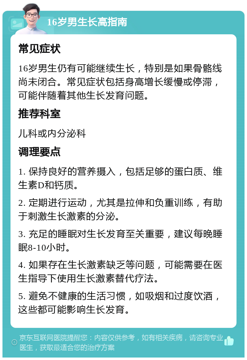 16岁男生长高指南 常见症状 16岁男生仍有可能继续生长，特别是如果骨骼线尚未闭合。常见症状包括身高增长缓慢或停滞，可能伴随着其他生长发育问题。 推荐科室 儿科或内分泌科 调理要点 1. 保持良好的营养摄入，包括足够的蛋白质、维生素D和钙质。 2. 定期进行运动，尤其是拉伸和负重训练，有助于刺激生长激素的分泌。 3. 充足的睡眠对生长发育至关重要，建议每晚睡眠8-10小时。 4. 如果存在生长激素缺乏等问题，可能需要在医生指导下使用生长激素替代疗法。 5. 避免不健康的生活习惯，如吸烟和过度饮酒，这些都可能影响生长发育。