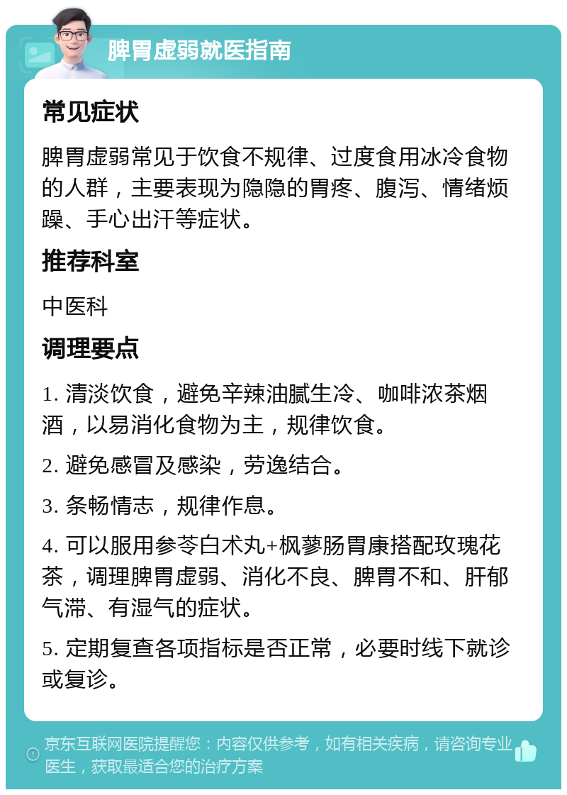 脾胃虚弱就医指南 常见症状 脾胃虚弱常见于饮食不规律、过度食用冰冷食物的人群，主要表现为隐隐的胃疼、腹泻、情绪烦躁、手心出汗等症状。 推荐科室 中医科 调理要点 1. 清淡饮食，避免辛辣油腻生冷、咖啡浓茶烟酒，以易消化食物为主，规律饮食。 2. 避免感冒及感染，劳逸结合。 3. 条畅情志，规律作息。 4. 可以服用参苓白术丸+枫蓼肠胃康搭配玫瑰花茶，调理脾胃虚弱、消化不良、脾胃不和、肝郁气滞、有湿气的症状。 5. 定期复查各项指标是否正常，必要时线下就诊或复诊。