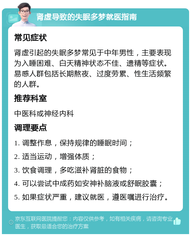 肾虚导致的失眠多梦就医指南 常见症状 肾虚引起的失眠多梦常见于中年男性，主要表现为入睡困难、白天精神状态不佳、遗精等症状。易感人群包括长期熬夜、过度劳累、性生活频繁的人群。 推荐科室 中医科或神经内科 调理要点 1. 调整作息，保持规律的睡眠时间； 2. 适当运动，增强体质； 3. 饮食调理，多吃滋补肾脏的食物； 4. 可以尝试中成药如安神补脑液或舒眠胶囊； 5. 如果症状严重，建议就医，遵医嘱进行治疗。