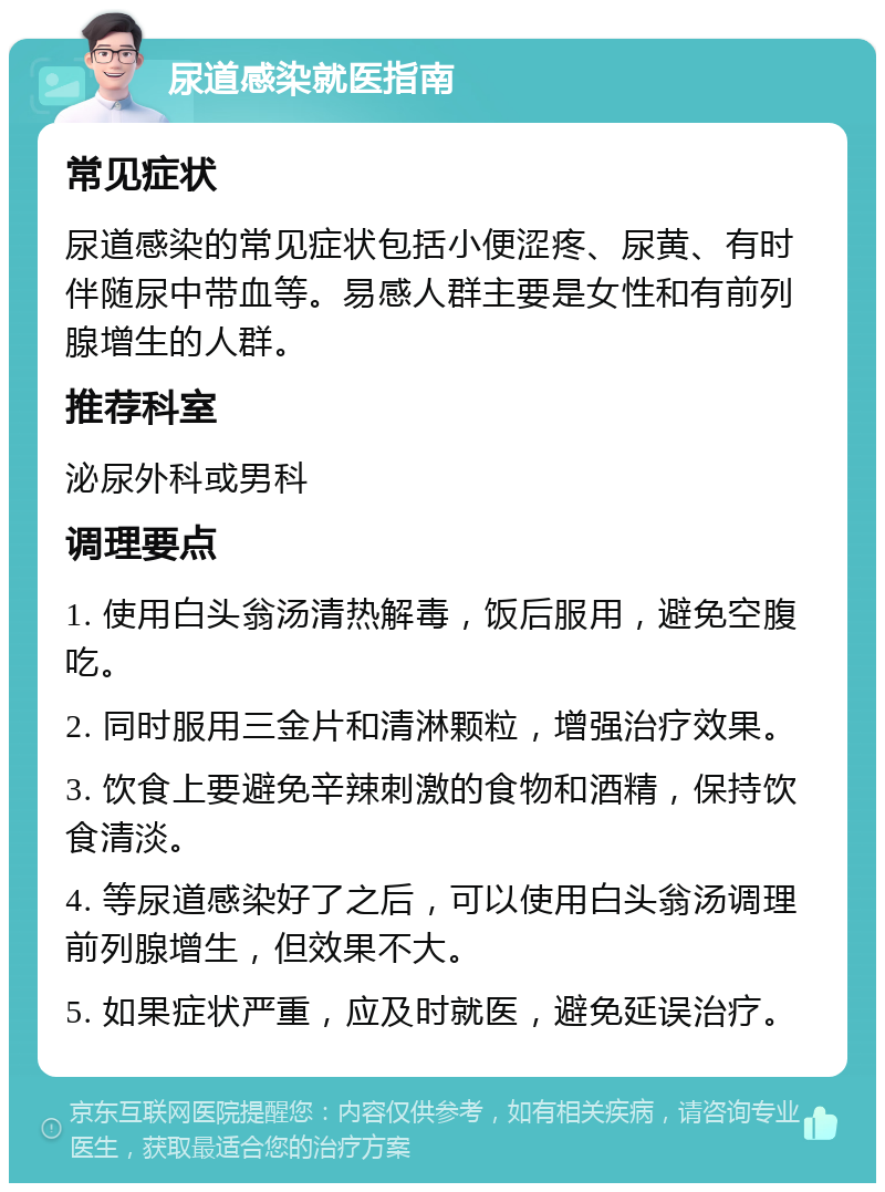 尿道感染就医指南 常见症状 尿道感染的常见症状包括小便涩疼、尿黄、有时伴随尿中带血等。易感人群主要是女性和有前列腺增生的人群。 推荐科室 泌尿外科或男科 调理要点 1. 使用白头翁汤清热解毒，饭后服用，避免空腹吃。 2. 同时服用三金片和清淋颗粒，增强治疗效果。 3. 饮食上要避免辛辣刺激的食物和酒精，保持饮食清淡。 4. 等尿道感染好了之后，可以使用白头翁汤调理前列腺增生，但效果不大。 5. 如果症状严重，应及时就医，避免延误治疗。