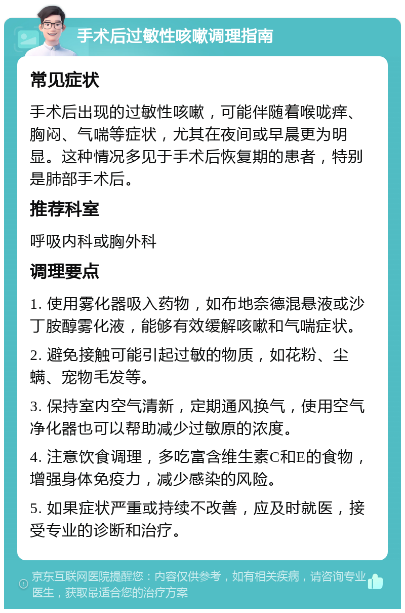 手术后过敏性咳嗽调理指南 常见症状 手术后出现的过敏性咳嗽，可能伴随着喉咙痒、胸闷、气喘等症状，尤其在夜间或早晨更为明显。这种情况多见于手术后恢复期的患者，特别是肺部手术后。 推荐科室 呼吸内科或胸外科 调理要点 1. 使用雾化器吸入药物，如布地奈德混悬液或沙丁胺醇雾化液，能够有效缓解咳嗽和气喘症状。 2. 避免接触可能引起过敏的物质，如花粉、尘螨、宠物毛发等。 3. 保持室内空气清新，定期通风换气，使用空气净化器也可以帮助减少过敏原的浓度。 4. 注意饮食调理，多吃富含维生素C和E的食物，增强身体免疫力，减少感染的风险。 5. 如果症状严重或持续不改善，应及时就医，接受专业的诊断和治疗。