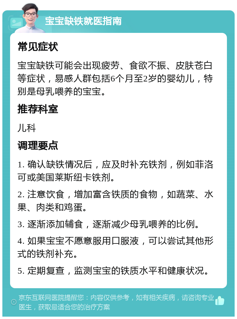 宝宝缺铁就医指南 常见症状 宝宝缺铁可能会出现疲劳、食欲不振、皮肤苍白等症状，易感人群包括6个月至2岁的婴幼儿，特别是母乳喂养的宝宝。 推荐科室 儿科 调理要点 1. 确认缺铁情况后，应及时补充铁剂，例如菲洛可或美国莱斯纽卡铁剂。 2. 注意饮食，增加富含铁质的食物，如蔬菜、水果、肉类和鸡蛋。 3. 逐渐添加辅食，逐渐减少母乳喂养的比例。 4. 如果宝宝不愿意服用口服液，可以尝试其他形式的铁剂补充。 5. 定期复查，监测宝宝的铁质水平和健康状况。