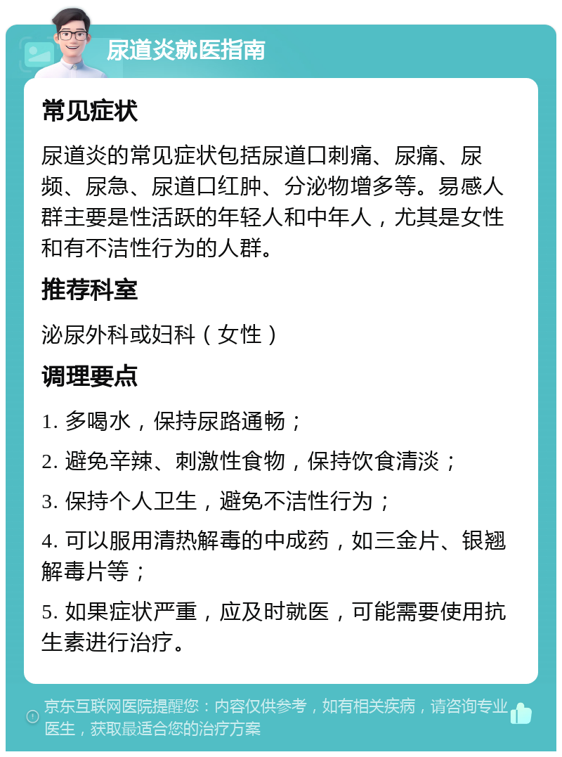 尿道炎就医指南 常见症状 尿道炎的常见症状包括尿道口刺痛、尿痛、尿频、尿急、尿道口红肿、分泌物增多等。易感人群主要是性活跃的年轻人和中年人，尤其是女性和有不洁性行为的人群。 推荐科室 泌尿外科或妇科（女性） 调理要点 1. 多喝水，保持尿路通畅； 2. 避免辛辣、刺激性食物，保持饮食清淡； 3. 保持个人卫生，避免不洁性行为； 4. 可以服用清热解毒的中成药，如三金片、银翘解毒片等； 5. 如果症状严重，应及时就医，可能需要使用抗生素进行治疗。