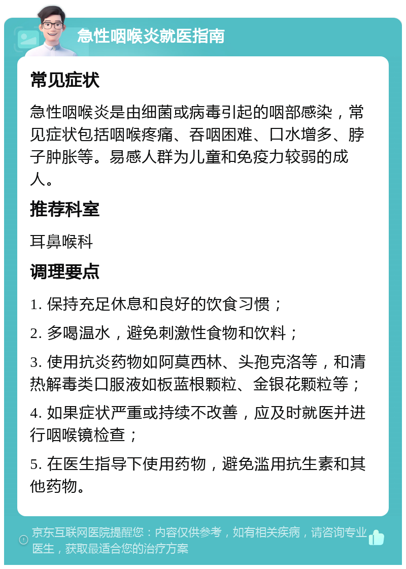 急性咽喉炎就医指南 常见症状 急性咽喉炎是由细菌或病毒引起的咽部感染，常见症状包括咽喉疼痛、吞咽困难、口水增多、脖子肿胀等。易感人群为儿童和免疫力较弱的成人。 推荐科室 耳鼻喉科 调理要点 1. 保持充足休息和良好的饮食习惯； 2. 多喝温水，避免刺激性食物和饮料； 3. 使用抗炎药物如阿莫西林、头孢克洛等，和清热解毒类口服液如板蓝根颗粒、金银花颗粒等； 4. 如果症状严重或持续不改善，应及时就医并进行咽喉镜检查； 5. 在医生指导下使用药物，避免滥用抗生素和其他药物。