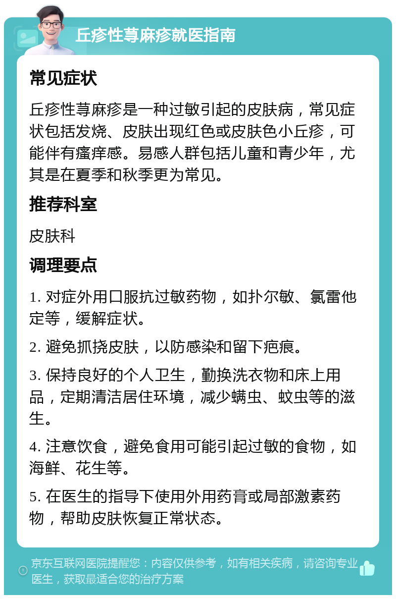 丘疹性荨麻疹就医指南 常见症状 丘疹性荨麻疹是一种过敏引起的皮肤病，常见症状包括发烧、皮肤出现红色或皮肤色小丘疹，可能伴有瘙痒感。易感人群包括儿童和青少年，尤其是在夏季和秋季更为常见。 推荐科室 皮肤科 调理要点 1. 对症外用口服抗过敏药物，如扑尔敏、氯雷他定等，缓解症状。 2. 避免抓挠皮肤，以防感染和留下疤痕。 3. 保持良好的个人卫生，勤换洗衣物和床上用品，定期清洁居住环境，减少螨虫、蚊虫等的滋生。 4. 注意饮食，避免食用可能引起过敏的食物，如海鲜、花生等。 5. 在医生的指导下使用外用药膏或局部激素药物，帮助皮肤恢复正常状态。