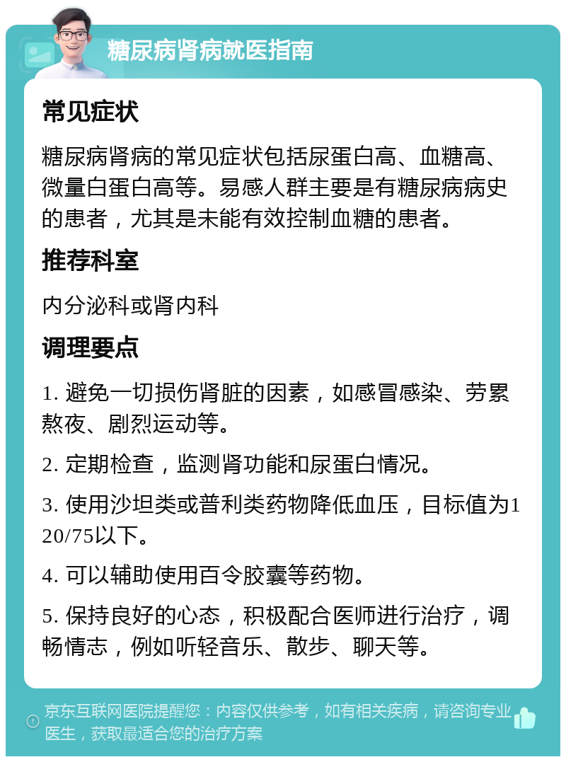 糖尿病肾病就医指南 常见症状 糖尿病肾病的常见症状包括尿蛋白高、血糖高、微量白蛋白高等。易感人群主要是有糖尿病病史的患者，尤其是未能有效控制血糖的患者。 推荐科室 内分泌科或肾内科 调理要点 1. 避免一切损伤肾脏的因素，如感冒感染、劳累熬夜、剧烈运动等。 2. 定期检查，监测肾功能和尿蛋白情况。 3. 使用沙坦类或普利类药物降低血压，目标值为120/75以下。 4. 可以辅助使用百令胶囊等药物。 5. 保持良好的心态，积极配合医师进行治疗，调畅情志，例如听轻音乐、散步、聊天等。