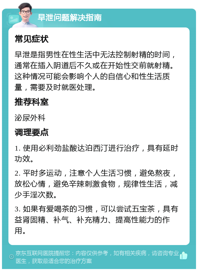 早泄问题解决指南 常见症状 早泄是指男性在性生活中无法控制射精的时间，通常在插入阴道后不久或在开始性交前就射精。这种情况可能会影响个人的自信心和性生活质量，需要及时就医处理。 推荐科室 泌尿外科 调理要点 1. 使用必利劲盐酸达泊西汀进行治疗，具有延时功效。 2. 平时多运动，注意个人生活习惯，避免熬夜，放松心情，避免辛辣刺激食物，规律性生活，减少手淫次数。 3. 如果有爱喝茶的习惯，可以尝试五宝茶，具有益肾固精、补气、补充精力、提高性能力的作用。