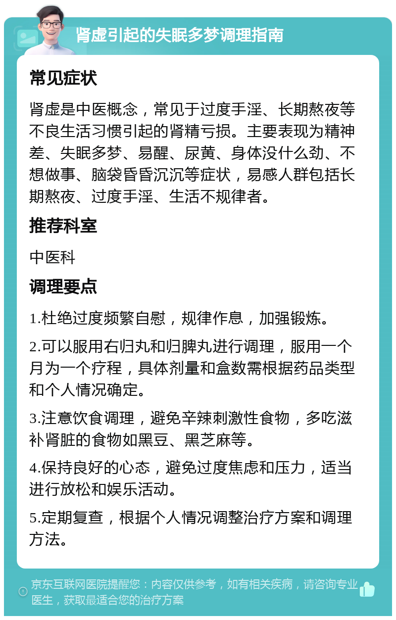 肾虚引起的失眠多梦调理指南 常见症状 肾虚是中医概念，常见于过度手淫、长期熬夜等不良生活习惯引起的肾精亏损。主要表现为精神差、失眠多梦、易醒、尿黄、身体没什么劲、不想做事、脑袋昏昏沉沉等症状，易感人群包括长期熬夜、过度手淫、生活不规律者。 推荐科室 中医科 调理要点 1.杜绝过度频繁自慰，规律作息，加强锻炼。 2.可以服用右归丸和归脾丸进行调理，服用一个月为一个疗程，具体剂量和盒数需根据药品类型和个人情况确定。 3.注意饮食调理，避免辛辣刺激性食物，多吃滋补肾脏的食物如黑豆、黑芝麻等。 4.保持良好的心态，避免过度焦虑和压力，适当进行放松和娱乐活动。 5.定期复查，根据个人情况调整治疗方案和调理方法。