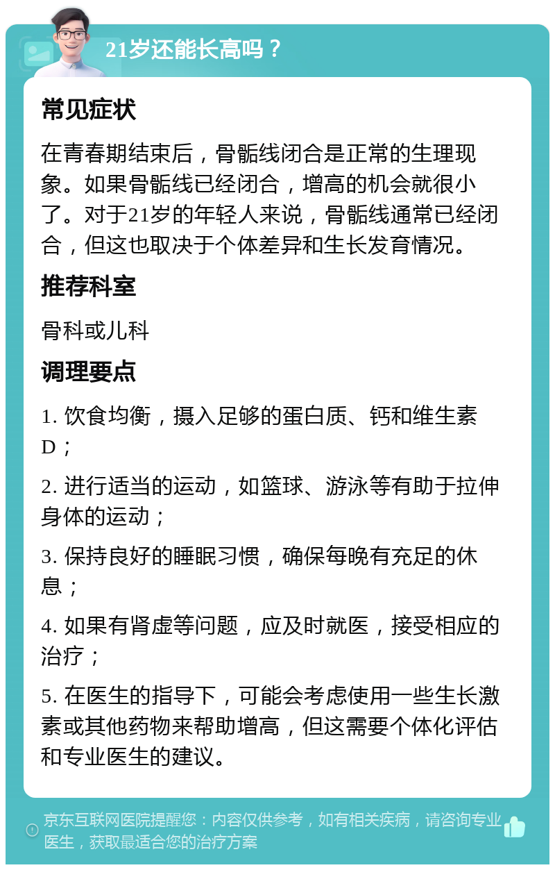 21岁还能长高吗？ 常见症状 在青春期结束后，骨骺线闭合是正常的生理现象。如果骨骺线已经闭合，增高的机会就很小了。对于21岁的年轻人来说，骨骺线通常已经闭合，但这也取决于个体差异和生长发育情况。 推荐科室 骨科或儿科 调理要点 1. 饮食均衡，摄入足够的蛋白质、钙和维生素D； 2. 进行适当的运动，如篮球、游泳等有助于拉伸身体的运动； 3. 保持良好的睡眠习惯，确保每晚有充足的休息； 4. 如果有肾虚等问题，应及时就医，接受相应的治疗； 5. 在医生的指导下，可能会考虑使用一些生长激素或其他药物来帮助增高，但这需要个体化评估和专业医生的建议。