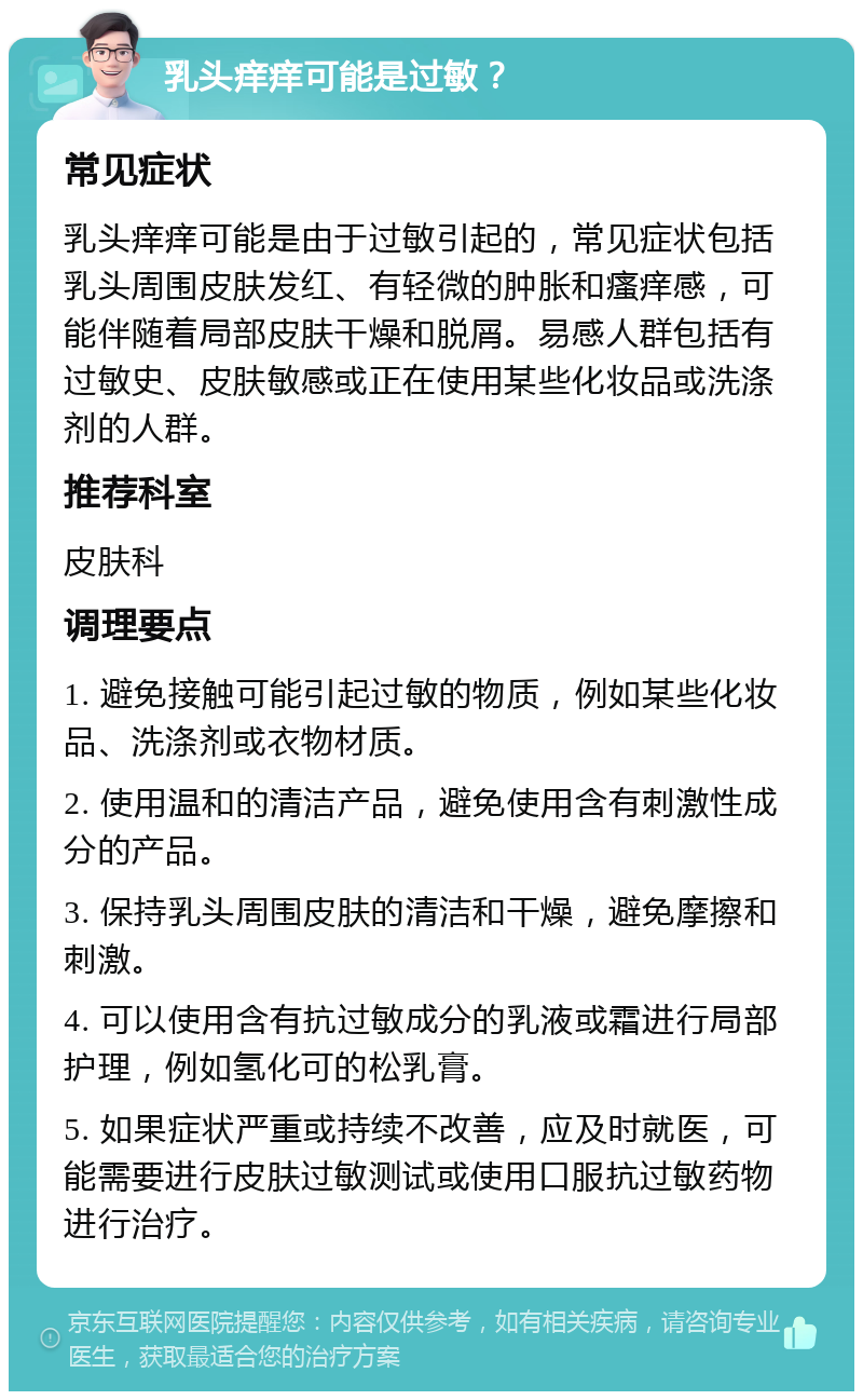 乳头痒痒可能是过敏？ 常见症状 乳头痒痒可能是由于过敏引起的，常见症状包括乳头周围皮肤发红、有轻微的肿胀和瘙痒感，可能伴随着局部皮肤干燥和脱屑。易感人群包括有过敏史、皮肤敏感或正在使用某些化妆品或洗涤剂的人群。 推荐科室 皮肤科 调理要点 1. 避免接触可能引起过敏的物质，例如某些化妆品、洗涤剂或衣物材质。 2. 使用温和的清洁产品，避免使用含有刺激性成分的产品。 3. 保持乳头周围皮肤的清洁和干燥，避免摩擦和刺激。 4. 可以使用含有抗过敏成分的乳液或霜进行局部护理，例如氢化可的松乳膏。 5. 如果症状严重或持续不改善，应及时就医，可能需要进行皮肤过敏测试或使用口服抗过敏药物进行治疗。