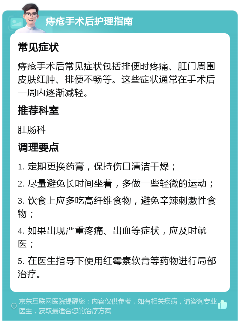 痔疮手术后护理指南 常见症状 痔疮手术后常见症状包括排便时疼痛、肛门周围皮肤红肿、排便不畅等。这些症状通常在手术后一周内逐渐减轻。 推荐科室 肛肠科 调理要点 1. 定期更换药膏，保持伤口清洁干燥； 2. 尽量避免长时间坐着，多做一些轻微的运动； 3. 饮食上应多吃高纤维食物，避免辛辣刺激性食物； 4. 如果出现严重疼痛、出血等症状，应及时就医； 5. 在医生指导下使用红霉素软膏等药物进行局部治疗。