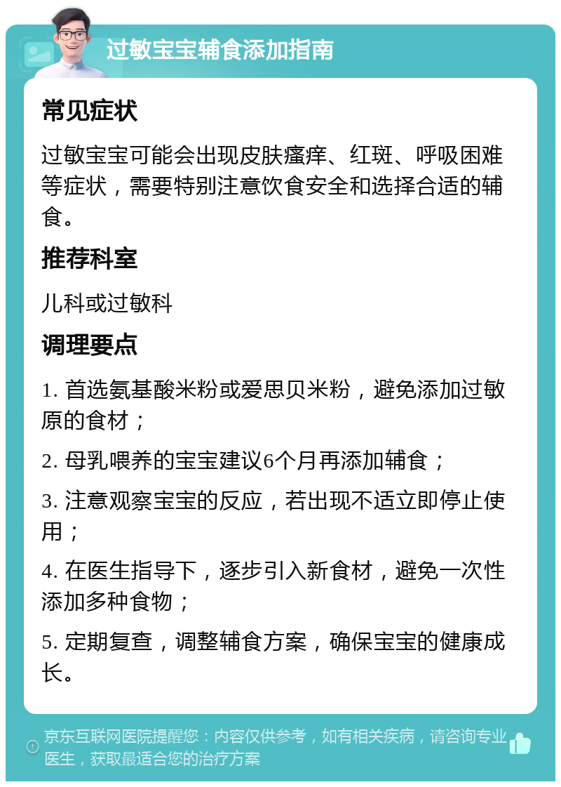 过敏宝宝辅食添加指南 常见症状 过敏宝宝可能会出现皮肤瘙痒、红斑、呼吸困难等症状，需要特别注意饮食安全和选择合适的辅食。 推荐科室 儿科或过敏科 调理要点 1. 首选氨基酸米粉或爱思贝米粉，避免添加过敏原的食材； 2. 母乳喂养的宝宝建议6个月再添加辅食； 3. 注意观察宝宝的反应，若出现不适立即停止使用； 4. 在医生指导下，逐步引入新食材，避免一次性添加多种食物； 5. 定期复查，调整辅食方案，确保宝宝的健康成长。