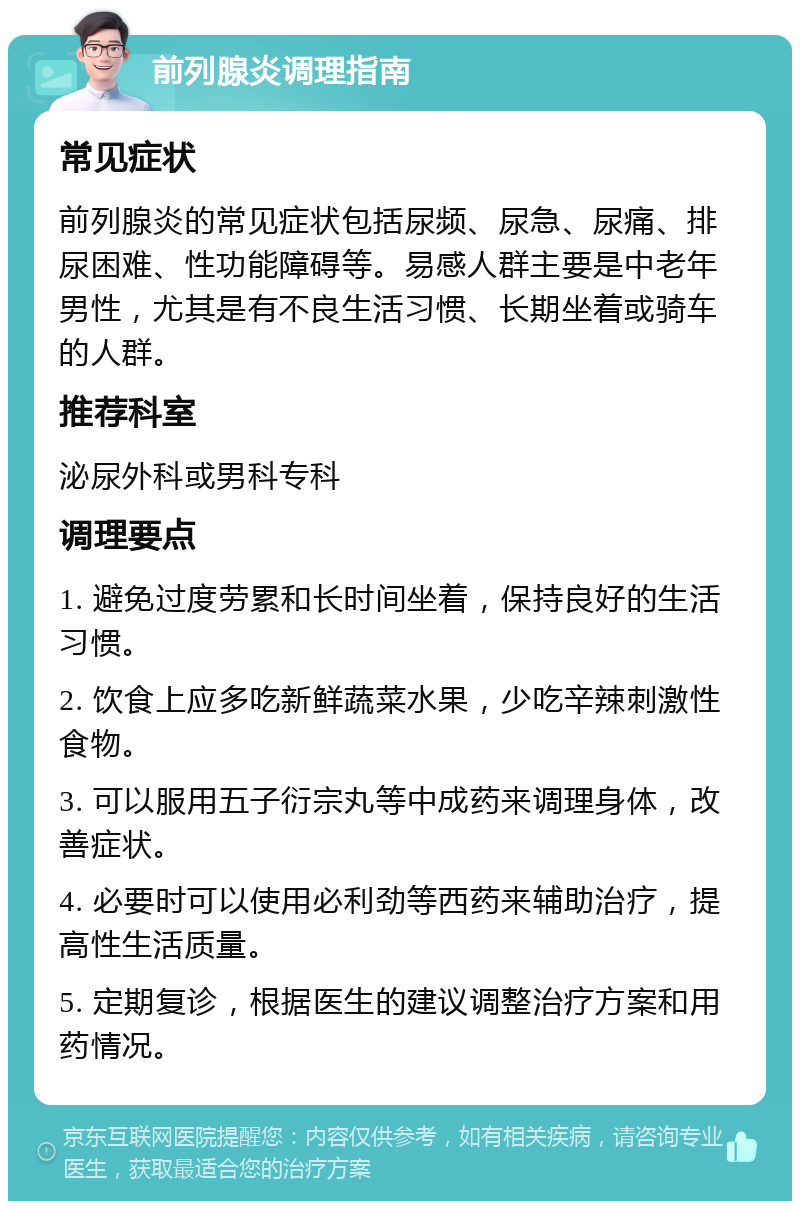 前列腺炎调理指南 常见症状 前列腺炎的常见症状包括尿频、尿急、尿痛、排尿困难、性功能障碍等。易感人群主要是中老年男性，尤其是有不良生活习惯、长期坐着或骑车的人群。 推荐科室 泌尿外科或男科专科 调理要点 1. 避免过度劳累和长时间坐着，保持良好的生活习惯。 2. 饮食上应多吃新鲜蔬菜水果，少吃辛辣刺激性食物。 3. 可以服用五子衍宗丸等中成药来调理身体，改善症状。 4. 必要时可以使用必利劲等西药来辅助治疗，提高性生活质量。 5. 定期复诊，根据医生的建议调整治疗方案和用药情况。