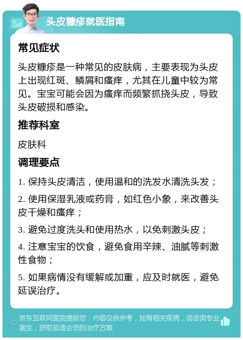 头皮糠疹就医指南 常见症状 头皮糠疹是一种常见的皮肤病，主要表现为头皮上出现红斑、鳞屑和瘙痒，尤其在儿童中较为常见。宝宝可能会因为瘙痒而频繁抓挠头皮，导致头皮破损和感染。 推荐科室 皮肤科 调理要点 1. 保持头皮清洁，使用温和的洗发水清洗头发； 2. 使用保湿乳液或药膏，如红色小象，来改善头皮干燥和瘙痒； 3. 避免过度洗头和使用热水，以免刺激头皮； 4. 注意宝宝的饮食，避免食用辛辣、油腻等刺激性食物； 5. 如果病情没有缓解或加重，应及时就医，避免延误治疗。