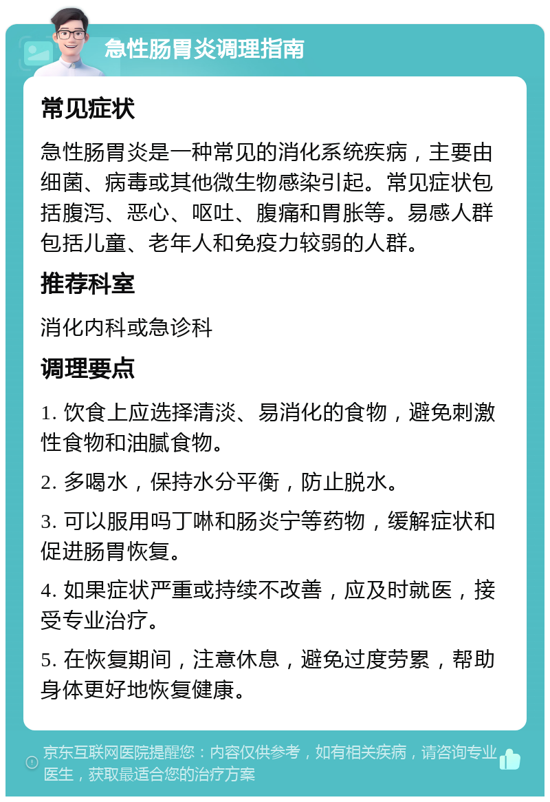 急性肠胃炎调理指南 常见症状 急性肠胃炎是一种常见的消化系统疾病，主要由细菌、病毒或其他微生物感染引起。常见症状包括腹泻、恶心、呕吐、腹痛和胃胀等。易感人群包括儿童、老年人和免疫力较弱的人群。 推荐科室 消化内科或急诊科 调理要点 1. 饮食上应选择清淡、易消化的食物，避免刺激性食物和油腻食物。 2. 多喝水，保持水分平衡，防止脱水。 3. 可以服用吗丁啉和肠炎宁等药物，缓解症状和促进肠胃恢复。 4. 如果症状严重或持续不改善，应及时就医，接受专业治疗。 5. 在恢复期间，注意休息，避免过度劳累，帮助身体更好地恢复健康。