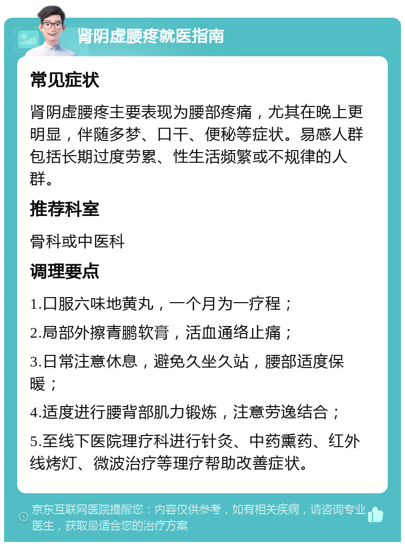 肾阴虚腰疼就医指南 常见症状 肾阴虚腰疼主要表现为腰部疼痛，尤其在晚上更明显，伴随多梦、口干、便秘等症状。易感人群包括长期过度劳累、性生活频繁或不规律的人群。 推荐科室 骨科或中医科 调理要点 1.口服六味地黄丸，一个月为一疗程； 2.局部外擦青鹏软膏，活血通络止痛； 3.日常注意休息，避免久坐久站，腰部适度保暖； 4.适度进行腰背部肌力锻炼，注意劳逸结合； 5.至线下医院理疗科进行针灸、中药熏药、红外线烤灯、微波治疗等理疗帮助改善症状。