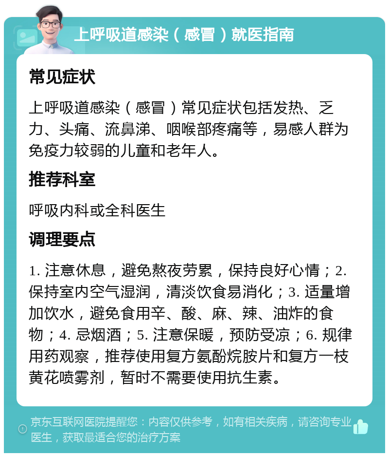 上呼吸道感染（感冒）就医指南 常见症状 上呼吸道感染（感冒）常见症状包括发热、乏力、头痛、流鼻涕、咽喉部疼痛等，易感人群为免疫力较弱的儿童和老年人。 推荐科室 呼吸内科或全科医生 调理要点 1. 注意休息，避免熬夜劳累，保持良好心情；2. 保持室内空气湿润，清淡饮食易消化；3. 适量增加饮水，避免食用辛、酸、麻、辣、油炸的食物；4. 忌烟酒；5. 注意保暖，预防受凉；6. 规律用药观察，推荐使用复方氨酚烷胺片和复方一枝黄花喷雾剂，暂时不需要使用抗生素。