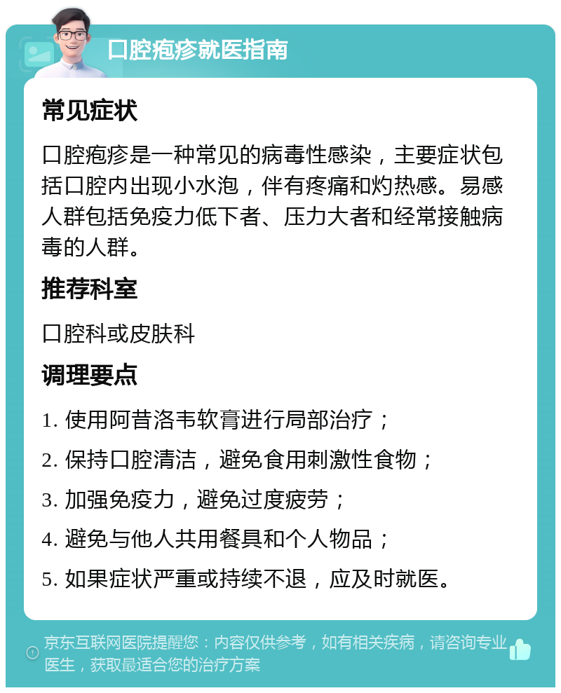 口腔疱疹就医指南 常见症状 口腔疱疹是一种常见的病毒性感染，主要症状包括口腔内出现小水泡，伴有疼痛和灼热感。易感人群包括免疫力低下者、压力大者和经常接触病毒的人群。 推荐科室 口腔科或皮肤科 调理要点 1. 使用阿昔洛韦软膏进行局部治疗； 2. 保持口腔清洁，避免食用刺激性食物； 3. 加强免疫力，避免过度疲劳； 4. 避免与他人共用餐具和个人物品； 5. 如果症状严重或持续不退，应及时就医。