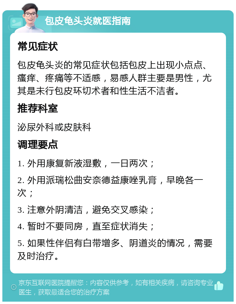 包皮龟头炎就医指南 常见症状 包皮龟头炎的常见症状包括包皮上出现小点点、瘙痒、疼痛等不适感，易感人群主要是男性，尤其是未行包皮环切术者和性生活不洁者。 推荐科室 泌尿外科或皮肤科 调理要点 1. 外用康复新液湿敷，一日两次； 2. 外用派瑞松曲安奈德益康唑乳膏，早晚各一次； 3. 注意外阴清洁，避免交叉感染； 4. 暂时不要同房，直至症状消失； 5. 如果性伴侣有白带增多、阴道炎的情况，需要及时治疗。