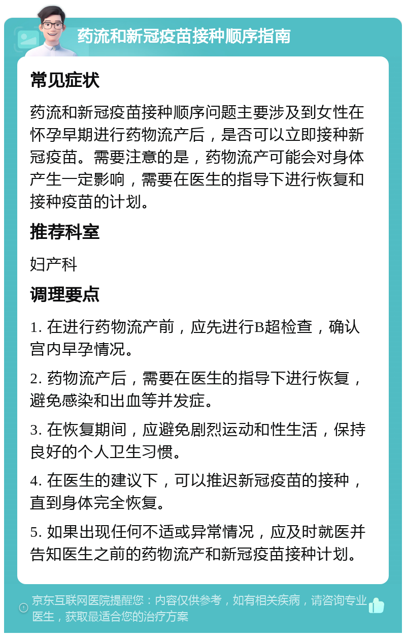 药流和新冠疫苗接种顺序指南 常见症状 药流和新冠疫苗接种顺序问题主要涉及到女性在怀孕早期进行药物流产后，是否可以立即接种新冠疫苗。需要注意的是，药物流产可能会对身体产生一定影响，需要在医生的指导下进行恢复和接种疫苗的计划。 推荐科室 妇产科 调理要点 1. 在进行药物流产前，应先进行B超检查，确认宫内早孕情况。 2. 药物流产后，需要在医生的指导下进行恢复，避免感染和出血等并发症。 3. 在恢复期间，应避免剧烈运动和性生活，保持良好的个人卫生习惯。 4. 在医生的建议下，可以推迟新冠疫苗的接种，直到身体完全恢复。 5. 如果出现任何不适或异常情况，应及时就医并告知医生之前的药物流产和新冠疫苗接种计划。