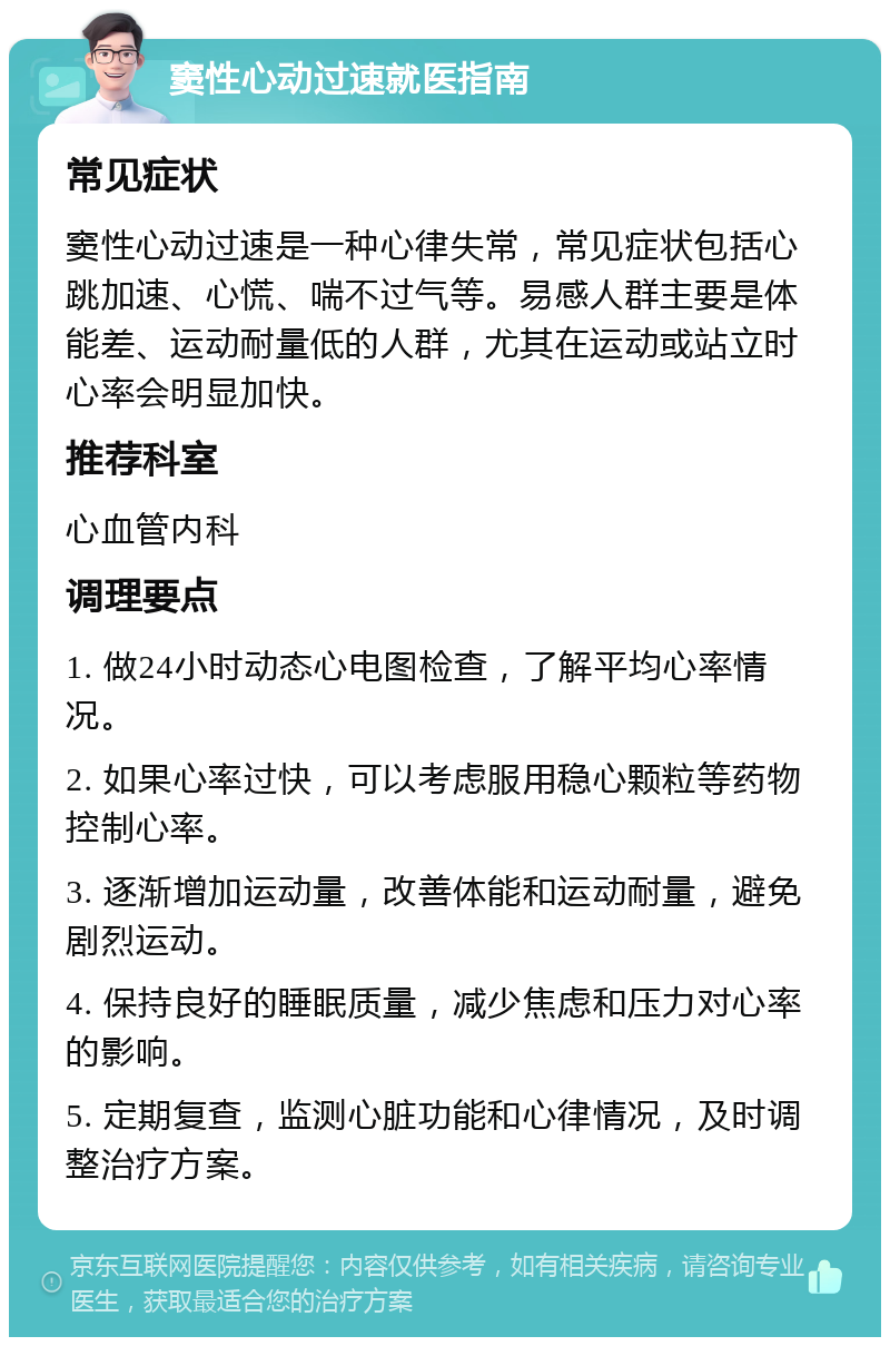 窦性心动过速就医指南 常见症状 窦性心动过速是一种心律失常，常见症状包括心跳加速、心慌、喘不过气等。易感人群主要是体能差、运动耐量低的人群，尤其在运动或站立时心率会明显加快。 推荐科室 心血管内科 调理要点 1. 做24小时动态心电图检查，了解平均心率情况。 2. 如果心率过快，可以考虑服用稳心颗粒等药物控制心率。 3. 逐渐增加运动量，改善体能和运动耐量，避免剧烈运动。 4. 保持良好的睡眠质量，减少焦虑和压力对心率的影响。 5. 定期复查，监测心脏功能和心律情况，及时调整治疗方案。