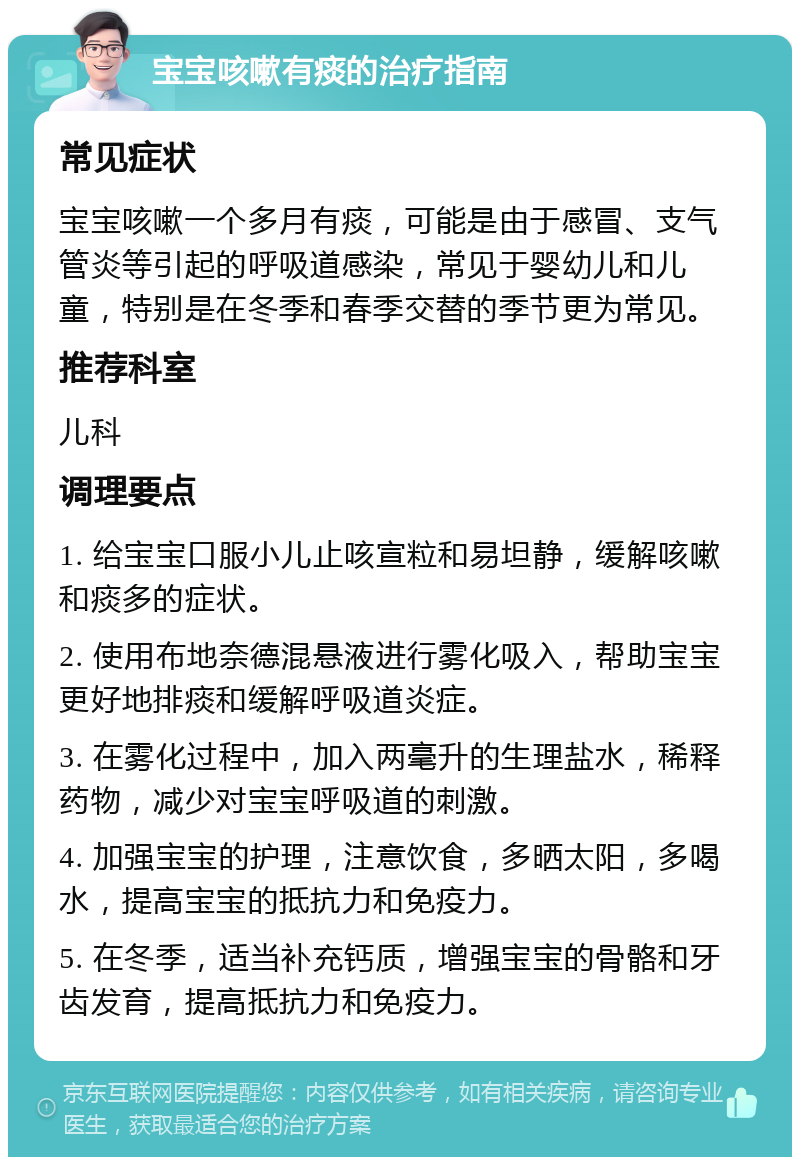 宝宝咳嗽有痰的治疗指南 常见症状 宝宝咳嗽一个多月有痰，可能是由于感冒、支气管炎等引起的呼吸道感染，常见于婴幼儿和儿童，特别是在冬季和春季交替的季节更为常见。 推荐科室 儿科 调理要点 1. 给宝宝口服小儿止咳宣粒和易坦静，缓解咳嗽和痰多的症状。 2. 使用布地奈德混悬液进行雾化吸入，帮助宝宝更好地排痰和缓解呼吸道炎症。 3. 在雾化过程中，加入两毫升的生理盐水，稀释药物，减少对宝宝呼吸道的刺激。 4. 加强宝宝的护理，注意饮食，多晒太阳，多喝水，提高宝宝的抵抗力和免疫力。 5. 在冬季，适当补充钙质，增强宝宝的骨骼和牙齿发育，提高抵抗力和免疫力。